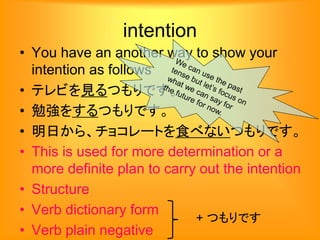 intention
• You have an another way to show your
intention as follows
• テレビを見るつもりです。
• 勉強をするつもりです。
• 明日から、チョコレートを食べないつもりです。
• This is used for more determination or a
more definite plan to carry out the intention
• Structure
• Verb dictionary form
• Verb plain negative
+ つもりです
 