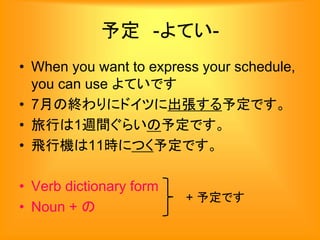 予定 -よてい-
• When you want to express your schedule,
you can use よていです
• 7月の終わりにドイツに出張する予定です。
• 旅行は1週間ぐらいの予定です。
• 飛行機は11時につく予定です。
• Verb dictionary form
• Noun + の
+ 予定です
 