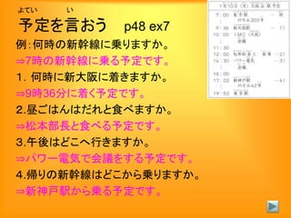 よてい い
予定を言おう p48 ex7
例：何時の新幹線に乗りますか。
⇒7時の新幹線に乗る予定です。
１．何時に新大阪に着きますか。
⇒9時36分に着く予定です。
２.昼ごはんはだれと食べますか。
⇒松本部長と食べる予定です。
３.午後はどこへ行きますか。
⇒パワー電気で会議をする予定です。
４.帰りの新幹線はどこから乗りますか。
⇒新神戸駅から乗る予定です。
 