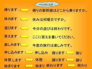 帰ります 帰りの新幹線はどこから乗りますか。
べんりなことば
休みます 休みは何曜日ですか。
遊びます 今日の遊びは終わりです。
答えます ここに答えを書いてください。
楽しみます 今度の旅行は楽しみです。
申し込みます 申し込み
休憩 します 休憩
残ります 残り
踊ります 踊り
始まります 始まり 終わります 終わり
 