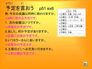 よてい い
予定を言おう p51 ex6
例：今日の会議は何時に終わりますか。
⇒4時に終わる予定です。
１．次の会議はいつですか。
⇒月曜日の予定です。
２.あした、何か予定がありますか。
⇒広島に出張の予定です。
３.いつミラーさんに会いますか。
⇒木曜日の予定です。
４.土曜日どこへお花見に行きますか。
⇒上野公園の予定です。
 