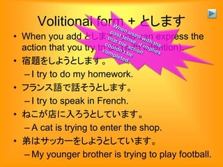 Volitional form + とします
• When you add とします, you can express the
action that you try to do (with intention).
• 宿題をしようとします。
– I try to do my homework.
• フランス語で話そうとします。
– I try to speak in French.
• ねこが店に入ろうとしています。
– A cat is trying to enter the shop.
• 弟はサッカーをしようとしています。
– My younger brother is trying to play football.
 