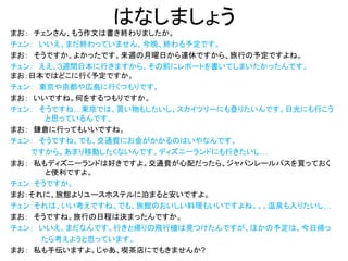 はなしましょう
まお： チェンさん、もう作文は書き終わりましたか。
チェン： いいえ、まだ終わっていません。今晩、終わる予定です。
まお： そうですか。よかったです。来週の月曜日から連休ですから、旅行の予定ですよね。
チェン： ええ、3週間日本に行きますから、その前にレポートを書いてしまいたかったんです。
まお：日本ではどこに行く予定ですか。
チェン： 東京や京都や広島に行くつもりです。
まお： いいですね。何をするつもりですか。
チェン： そうですね…東京では、買い物もしたいし、スカイツリーにも登りたいんです。日光にも行こう
と思っているんです。
まお： 鎌倉に行ってもいいですね。
チェン： そうですね。でも、交通費にお金がかかるのはいやなんです。
ですから、あまり移動したくないんです。ディズニーランドにも行きたいし…
まお： 私もディズニーランドは好きですよ。交通費が心配だったら、ジャパンレールパスを買っておく
と便利ですよ。
チェン：そうですか。
まお：それに、旅館よりユースホステルに泊まると安いですよ。
チェン：それは、いい考えですね。でも、旅館のおいしい料理もいいですよね。。。温泉も入りたいし…
まお： そうですね。旅行の日程は決まったんですか。
チェン： いいえ、まだなんです。行きと帰りの飛行機は見つけたんですが、ほかの予定は、今日帰っ
たら考えようと思っています。
まお： 私も手伝いますよ。じゃあ、喫茶店にでもきませんか?
 