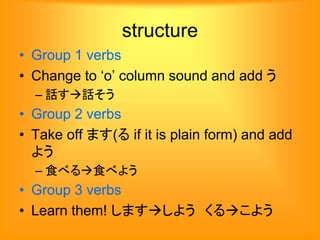 structure
• Group 1 verbs
• Change to ‘o’ column sound and add う
– 話す話そう
• Group 2 verbs
• Take off ます(る if it is plain form) and add
よう
– 食べる食べよう
• Group 3 verbs
• Learn them! しますしよう くるこよう
 