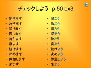 チェックしよう p.50 ex3
• 聞きます
• 急ぎます
• 踊ります
• 探します
• 待ちます
• 寝ます
• 続けます
• 決めます
• 休憩します
• 来ます
• 聞こう
• 急ごう
• 踊ろう
• 探そう
• 待とう
• 寝よう
• 続けよう
• 決めよう
• 休憩しよう
• 来よう
 