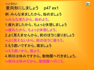 いこうけい
意向形にしましょう p47 ex1
例：みんな来ましたから、始めましょう
⇒みんな来たから、始めよう。
1.疲れましたから、ちょっと休憩しましょう
⇒疲れたから、ちょっと休憩しよう。
2.よく見えませんから、前のほうに座りましょう
⇒よく見えないから、前のほうに座ろう。
3.もう遅いですから、寝ましょう
⇒もう遅いから、寝よう。
4.明日は休みですから、動物園へ行きましょう。
⇒明日は休みだから、動物園へ行こう。
 