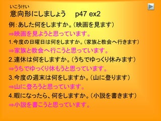 いこうけい
意向形にしましょう p47 ex2
例：あした何をしますか。（映画を見ます）
⇒映画を見ようと思っています。
1.今度の日曜日は何をしますか。（家族と教会へ行きます）
⇒家族と教会へ行こうと思っています。
2.連休は何をしますか。（うちでゆっくり休みます）
⇒うちでゆっくり休もうと思っています。
3.今度の週末は何をしますか。（山に登ります）
⇒山に登ろうと思っています。
4.暇になったら、何をしますか。（小説を書きます）
⇒小説を書こうと思っています。
 