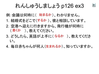 れんしゅうしましょう p126 ex3
例：会議は何時に（ ）、わかりません。
1．結婚式をどこで（ ）、彼と相談しています。
2．空港へ迎えに行きますから、飛行機が何時に
（ ）、教えてください。
3．どうしたら、英語が上手に（ ）、教えてくださ
い。
4．毎日赤ちゃんが何人（ ）、知っていますか。
始まるか
するか
着くか
なるか
生まれるか
 