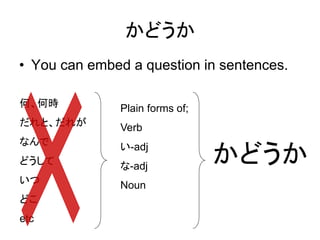 かどうか
• You can embed a question in sentences.
何、何時
だれと、だれが
なんで
どうして
いつ
どこ
etc
Plain forms of;
Verb
い-adj
な-adj
Noun
かどうか
 