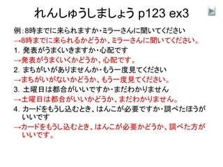 れんしゅうしましょう p123 ex3
例：8時までに来られますか・ミラーさんに聞いてください
→8時までに来られるかどうか、ミラーさんに聞いてください。
1．発表がうまくいきますか・心配です
→発表がうまくいくかどうか、心配です。
2．まちがいがありませんか・もう一度見てください
→まちがいがないかどうか、もう一度見てください。
3．土曜日は都合がいいですか・まだわかりません
→土曜日は都合がいいかどうか、まだわかりません。
4．カードをもうし込むとき、はんこが必要ですか・調べたほうが
いいです
→カードをもうし込むとき、はんこが必要かどうか、調べた方が
いいです。
 