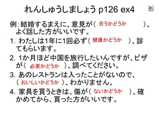 れんしゅうしましょう p126 ex4
例：結婚するまえに、意見が（ ）、
よく話した方がいいです。
1．わたしは1年に1回必ず（ ）、診
てもらいます。
2．1か月ほど中国を旅行したいんですが、ビザ
が（ ）、調べてください。
3．あのレストランは入ったことがないので、
（ ）、わかりません。
4．家具を買うときは、傷が（ ）、確
かめてから、買った方がいいです。
合うかどうか
健康かどうか
必要かどうか
おいしいかどうか
ないかどうか
 