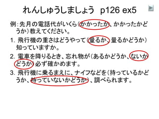 れんしゅうしましょう p126 ex5
例：先月の電話代がいくら（かかったか、かかったかど
うか）教えてください。
1．飛行機の重さはどうやって（量るか、量るかどうか）
知っていますか。
2．電車を降りるとき、忘れ物が（あるかどうか、ないか
どうか）必ず確かめます。
3．飛行機に乗るまえに、ナイフなどを（持っているかど
うか、持っていないかどうか）、調べられます。
 