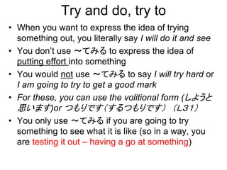 Try and do, try to
• When you want to express the idea of trying
something out, you literally say I will do it and see
• You don’t use ～てみる to express the idea of
putting effort into something
• You would not use ～てみる to say I will try hard or
I am going to try to get a good mark
• For these, you can use the volitional form (しようと
思います)or つもりです（するつもりです） （Ｌ３１）
• You only use ～てみる if you are going to try
something to see what it is like (so in a way, you
are testing it out – having a go at something)
 