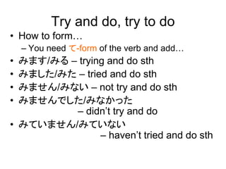 Try and do, try to do
• How to form…
– You need て-form of the verb and add…
• みます/みる – trying and do sth
• みました/みた – tried and do sth
• みません/みない – not try and do sth
• みませんでした/みなかった
– didn’t try and do
• みていません/みていない
– haven’t tried and do sth
 