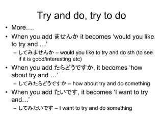 Try and do, try to do
• More….
• When you add ませんか it becomes ‘would you like
to try and …’
– してみませんか – would you like to try and do sth (to see
if it is good/interesting etc)
• When you add たらどうですか, it becomes ‘how
about try and …’
– してみたらどうですか – how about try and do something
• When you add たいです, it becomes ‘I want to try
and…’
– してみたいです – I want to try and do something
 