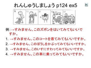 れんしゅうしましょう p124 ex5
例：→すみません。このズボンをはいてみてもいいで
すか。
1．→すみません。このコートを着てみてもいいですか。
2. →すみません。このぼうしをかぶってみてもいいですか。
3．→すみません。このいすにすわってみてもいいですか。
4．→すみません。この車に乗ってみてもいいですか。
 