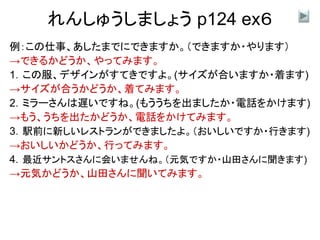 れんしゅうしましょう p124 ex６
例：この仕事、あしたまでにできますか。（できますか・やります）
→できるかどうか、やってみます。
1．この服、デザインがすてきですよ。(サイズが合いますか・着ます)
→サイズが合うかどうか、着てみます。
2．ミラーさんは遅いですね。(もううちを出ましたか・電話をかけます)
→もう、うちを出たかどうか、電話をかけてみます。
3．駅前に新しいレストランができましたよ。（おいしいですか・行きます)
→おいしいかどうか、行ってみます。
4．最近サントスさんに会いませんね。（元気ですか・山田さんに聞きます)
→元気かどうか、山田さんに聞いてみます。
 