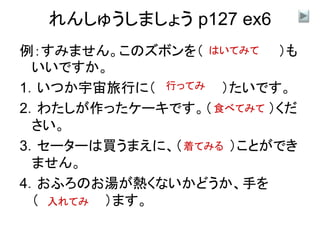 れんしゅうしましょう p127 ex6
例：すみません。このズボンを（ ）も
いいですか。
1．いつか宇宙旅行に（ ）たいです。
2．わたしが作ったケーキです。（ ）くだ
さい。
3．セーターは買うまえに、（ ）ことができ
ません。
4．おふろのお湯が熱くないかどうか、手を
（ ）ます。
はいてみて
行ってみ
着てみる
入れてみ
食べてみて
 