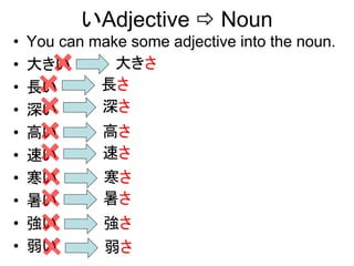 いAdjective  Noun
• You can make some adjective into the noun.
• 大きい
• 長い
• 深い
• 高い
• 速い
• 寒い
• 暑い
• 強い
• 弱い
大きさ
長さ
深さ
高さ
速さ
寒さ
暑さ
強さ
弱さ
 