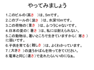 やってみましょう
1.このビルの（ ）は、5mです。
2.このプールの（ ）は、水深10mです。
3.この荷物の（ ）は、ふつうじゃないです。
4.日本の夏の（ ）は、私には耐えられない。
5.この動物は、暑いところで生きていますから（ ）
に弱いです。
6.子供を育てる（ ）は、よくわかっています。
7.（ ）の違うかばんを持ってきてください。
8.電車と同じ（ ）で走れたらいいのになぁ。
高さ
深さ
重さ
暑さ
寒さ
難しさ
大きさ
速さ
 