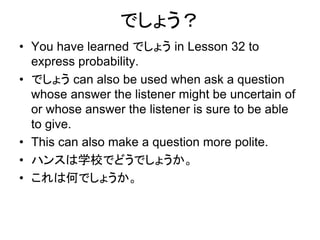 でしょう？
• You have learned でしょう in Lesson 32 to
express probability.
• でしょう can also be used when ask a question
whose answer the listener might be uncertain of
or whose answer the listener is sure to be able
to give.
• This can also make a question more polite.
• ハンスは学校でどうでしょうか。
• これは何でしょうか。
 