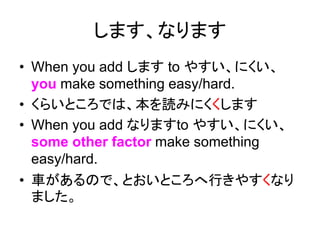 します、なります
• When you add します to やすい、にくい、
you make something easy/hard.
• くらいところでは、本を読みにくくします
• When you add なりますto やすい、にくい、
some other factor make something
easy/hard.
• 車があるので、とおいところへ行きやすくなり
ました。
 