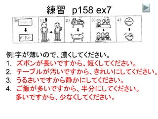 練習 p158 ex7
例:字が薄いので、濃くしてください。
1. ズボンが長いですから、短くしてください。
2. テーブルが汚いですから、きれいにしてください。
3. うるさいですから静かにしてください。
4. ご飯が多いですから、半分にしてください。
多いですから、少なくしてください。
 