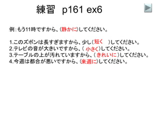 練習 p161 ex6
例：もう11時ですから、（ ）してください。
1.このズボンは長すぎますから、少し（ ）してください。
2.テレビの音が大きいですから、（ ）してください。
3.テーブルの上が汚れていますから、（ ）してください。
4.今週は都合が悪いですから、（ ）してください。
静かに
短く
小さく
きれいに
来週に
 