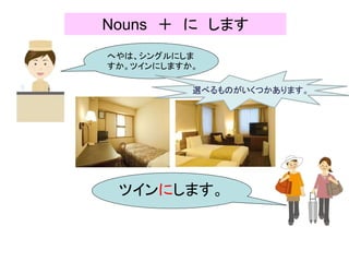 Nouns ＋ に します
へやは、シングルにしま
すか。ツインにしますか。
ツインにします。
選べるものがいくつかあります。
 