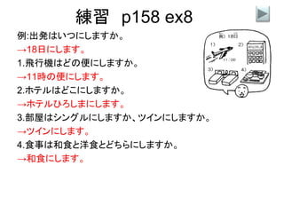 練習 p158 ex8
例:出発はいつにしますか。
→18日にします。
1.飛行機はどの便にしますか。
→11時の便にします。
2.ホテルはどこにしますか。
→ホテルひろしまにします。
3.部屋はシングルにしますか、ツインにしますか。
→ツインにします。
4.食事は和食と洋食とどちらにしますか。
→和食にします。
 