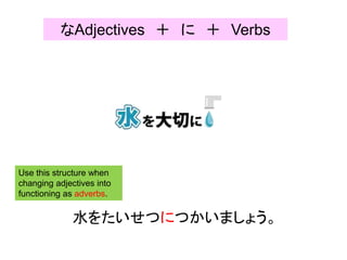 水をたいせつにつかいましょう。
Use this structure when
changing adjectives into
functioning as adverbs.
なAdjectives ＋ に ＋ Verbs
 
