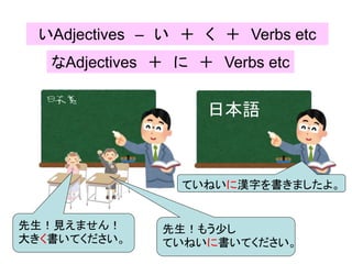 いAdjectives – い ＋ く ＋ Verbs etc
日本語
先生！見えません！
大きく書いてください。
先生！もう少し
ていねいに書いてください。
なAdjectives ＋ に ＋ Verbs etc
ていねいに漢字を書きましたよ。
 