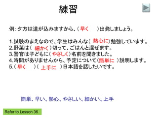 練習
例：夕方は道が込みますから、（ ）出発しましょう。
1.試験のまえなので、学生はみんな（ ）勉強しています。
2.野菜は（ ）切って、ごはんと混ぜます。
3.警官は子どもに（ ）名前を聞きました。
4.時間がありませんから、予定について（ ）説明します。
5.（ ）（ ）日本語を話したいです。
早く
熱心に
細かく
やさしく
簡単に
Refer to Lesson 36
早く 上手に
簡単、早い、熱心、やさしい、細かい、上手
 