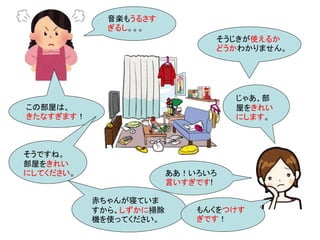 この部屋は、
きたなすぎます！
じゃあ、部
屋をきれい
にします。
そうですね。
部屋をきれい
にしてください。
そうじきが使えるか
どうかわかりません。
赤ちゃんが寝ていま
すから、しずかに掃除
機を使ってください。
ああ！いろいろ
言いすぎです!
もんくをつけす
ぎです！
音楽もうるさす
ぎるし。。。
 