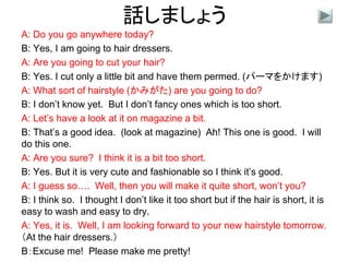 話しましょう
A: Do you go anywhere today?
B: Yes, I am going to hair dressers.
A: Are you going to cut your hair?
B: Yes. I cut only a little bit and have them permed. (パーマをかけます)
A: What sort of hairstyle (かみがた) are you going to do?
B: I don’t know yet. But I don’t fancy ones which is too short.
A: Let’s have a look at it on magazine a bit.
B: That’s a good idea. (look at magazine) Ah! This one is good. I will
do this one.
A: Are you sure? I think it is a bit too short.
B: Yes. But it is very cute and fashionable so I think it’s good.
A: I guess so…. Well, then you will make it quite short, won’t you?
B: I think so. I thought I don’t like it too short but if the hair is short, it is
easy to wash and easy to dry.
A: Yes, it is. Well, I am looking forward to your new hairstyle tomorrow.
（At the hair dressers.）
B：Excuse me! Please make me pretty!
 