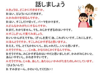 話しましょう
A:きょうは、どこかに行きますか。
B:はい、びよういんに行きます。
A:かみのけを切るんですか。
B:はい、すこしだけ切って、パーマをかけます。
A:どんなかみがたにするんですか。
B:まだ、わかりません。でも、みじかすぎるのはいやです。
A:すこしざっしで見てみましょう。
B:いいかんがえですね。（ざっしを見て）あ、これがいいです。これにします。
A:ほんとうですか。すこしみじかすぎると思いますよ。
B:ええ。でも、とてもかわいいし、おしゃれだし、いいと思います。
A:そうですね。。。。じゃあ、かなりみじかくするんですね。
B:そうですね。みじかすぎるのはいやだと思いましたが、かみがみじかいと、
あらいやすいし、かわきやすいです。
A:そうですね。じゃあ、あした、あたらしいかみがたをたのしみにしています。
（びよういんで）
B：すみませーん。かわいくしてください！
 