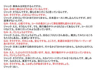 ジャック：春休みは何をするんですか。
なみ：日本に帰るかどうか迷っているんです。
ジャック：そうなんですか。僕も日本に行こうと思っているんです。
なみ：そうですか。どのくらい行くんですか。
ジャック：どのくらい行くかまだ分かりません。日本語コースに申し込んだんですが、まだ
返事がないんです。
なみ：それは、心配ですね。コースの長さによって滞在期間も変わりますよね。
ジャック：ええ、そうなんです。でも、飛行機のチケットはもうとってあるんです。コースに行
けなくても、日本に行ってみようと思っています。
なみ：え、だいじょうぶですか。
ジャック：たぶん、だいじょうぶでしょう。泊るところもたくさんあるし、観光してみたいところ
もたくさんあるし、友達もいますから。
なみ：そうですか。それじゃあ、安心ですね。ところで、来週日本語クラブのパーティーが
ありますが、行きますか。
ジャック：日本に出発する前の日なので、行けるかどうかわかりません。なみさんは行くん
ですか。
なみ：ええ、たぶん行くだろうと思います。私は、飛行機のチケットはまだとっていません
から、だいじょうぶでしょう。
ジャック：そうですか。日本に行ったら、スカイツリーに行ってみるつもりなんです。楽しみ
です。なみさんも、東京ですよね。会えたらいいですね。
なみ：そうですね。あ、じゅぎょうが始まりますよ。早く行きましょう。
ジャック：はい。
 