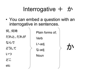 Interrogative ＋ か
• You can embed a question with an
interrogative in sentences.
何、何時
だれと、だれが
なんで
どうして
いつ
どこ
etc
Plain forms of;
Verb
い-adj
な-adj
Noun
か
 