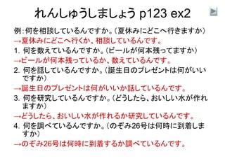 れんしゅうしましょう p123 ex2
例：何を相談しているんですか。（夏休みにどこへ行きますか）
→夏休みにどこへ行くか、相談しているんです。
1．何を数えているんですか。（ビールが何本残ってますか）
→ビールが何本残っているか、数えているんです。
2．何を話しているんですか。（誕生日のプレゼントは何がいい
ですか）
→誕生日のプレゼントは何がいいか話しているんです。
3．何を研究しているんですか。（どうしたら、おいしい水が作れ
ますか）
→どうしたら、おいしい水が作れるか研究しているんです。
4．何を調べているんですか。（のぞみ26号は何時に到着しま
すか）
→のぞみ26号は何時に到着するか調べているんです。
 