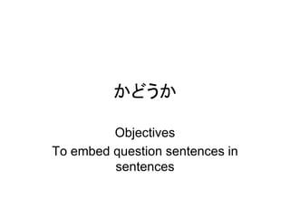 かどうか
Objectives
To embed question sentences in
sentences
 