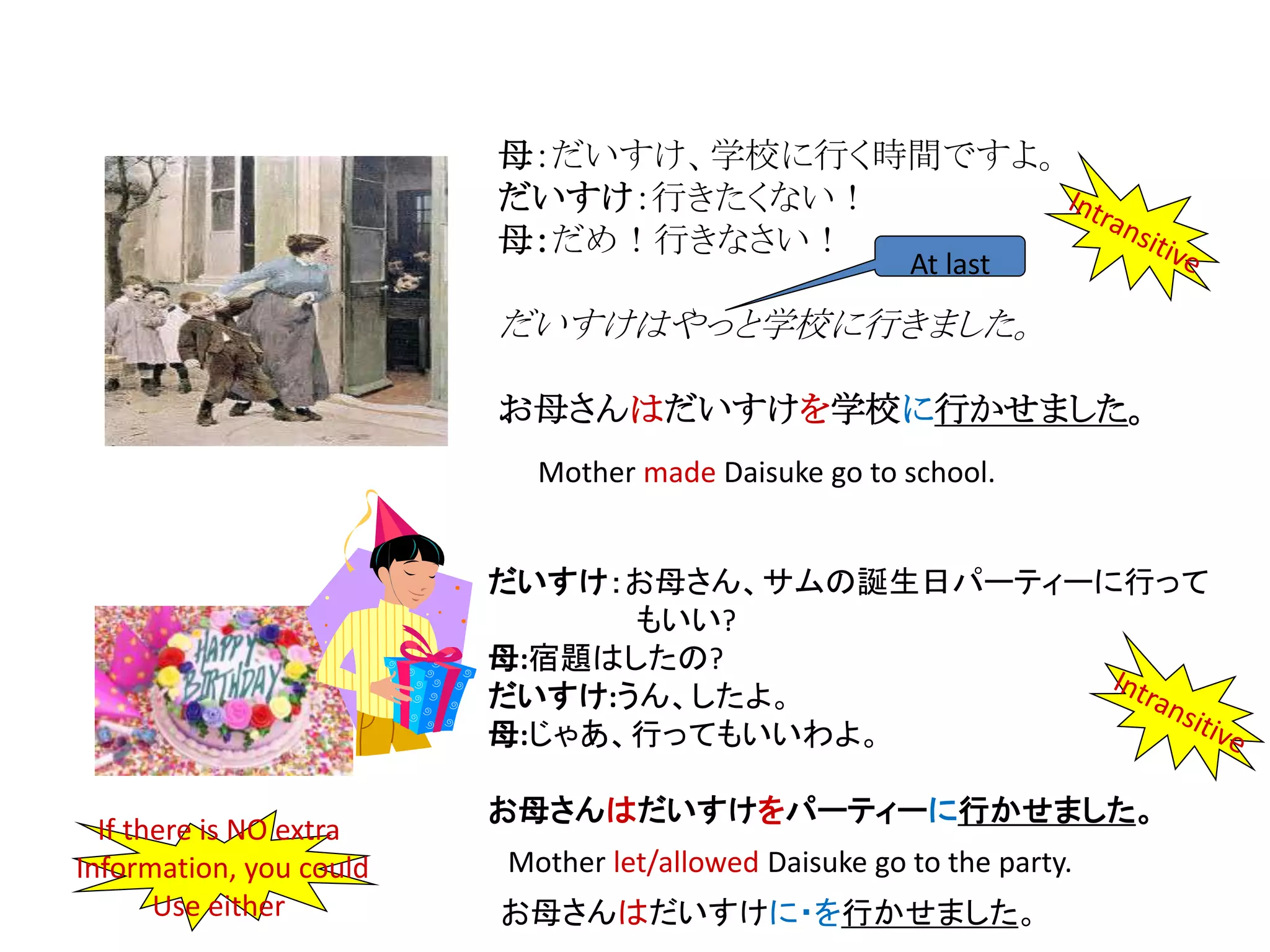 母：だいすけ、学校に行く時間ですよ。
だいすけ：行きたくない！
母：だめ！行きなさい！
だいすけはやっと学校に行きました。
お母さんはだいすけを学校に行かせました。
At last
だいすけ：お母さん、サムの誕生日パーティーに行って
もいい?
母:宿題はしたの?
だいすけ:うん、したよ。
母:じゃあ、行ってもいいわよ。
お母さんはだいすけをパーティーに行かせました。
Mother made Daisuke go to school.
Mother let/allowed Daisuke go to the party.
お母さんはだいすけに・を行かせました。
If there is NO extra
Information, you could
Use either
 