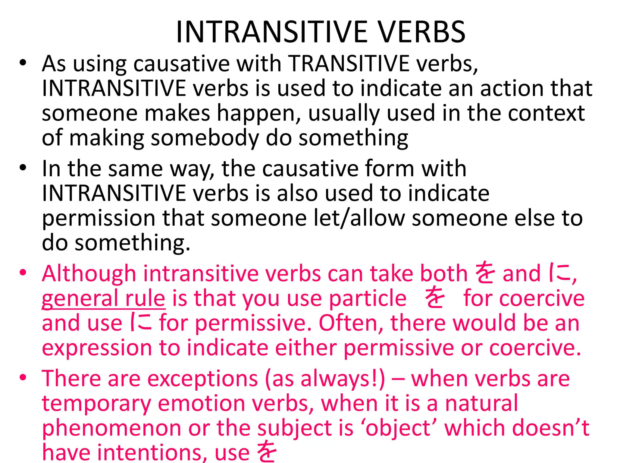 • As using causative with TRANSITIVE verbs,
INTRANSITIVE verbs is used to indicate an action that
someone makes happen, usually used in the context
of making somebody do something
• In the same way, the causative form with
INTRANSITIVE verbs is also used to indicate
permission that someone let/allow someone else to
do something.
• Although intransitive verbs can take both を and に,
general rule is that you use particle を for coercive
and use に for permissive. Often, there would be an
expression to indicate either permissive or coercive.
• There are exceptions (as always!) – when verbs are
temporary emotion verbs, when it is a natural
phenomenon or the subject is ‘object’ which doesn’t
have intentions, use を
INTRANSITIVE VERBS
 