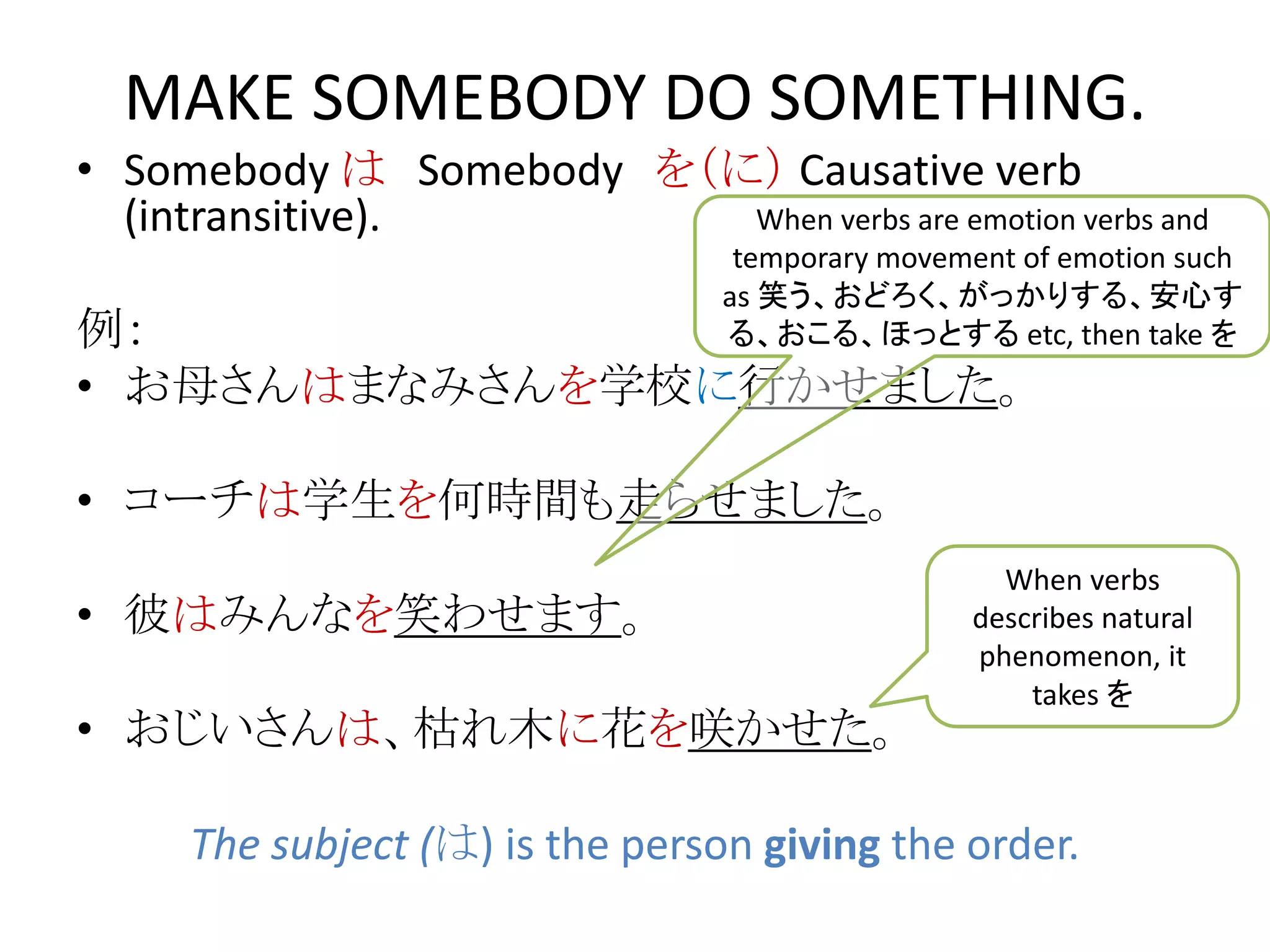 • Somebody は Somebody を（に） Causative verb
(intransitive).
例：
• お母さんはまなみさんを学校に行かせました。
• コーチは学生を何時間も走らせました。
• 彼はみんなを笑わせます。
• おじいさんは、枯れ木に花を咲かせた。
The subject (は) is the person giving the order.
MAKE SOMEBODY DO SOMETHING.
When verbs are emotion verbs and
temporary movement of emotion such
as 笑う、おどろく、がっかりする、安心す
る、おこる、ほっとする etc, then take を
When verbs
describes natural
phenomenon, it
takes を
 