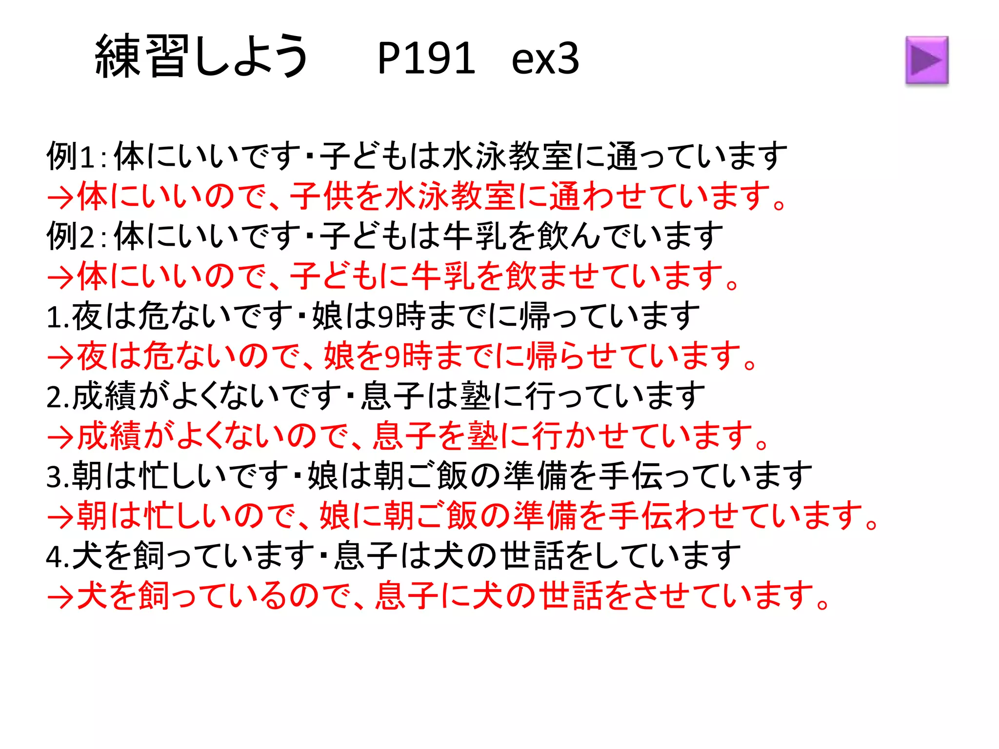 練習しよう P191 ex3
例1：体にいいです・子どもは水泳教室に通っています
→体にいいので、子供を水泳教室に通わせています。
例2：体にいいです・子どもは牛乳を飲んでいます
→体にいいので、子どもに牛乳を飲ませています。
1.夜は危ないです・娘は9時までに帰っています
→夜は危ないので、娘を9時までに帰らせています。
2.成績がよくないです・息子は塾に行っています
→成績がよくないので、息子を塾に行かせています。
3.朝は忙しいです・娘は朝ご飯の準備を手伝っています
→朝は忙しいので、娘に朝ご飯の準備を手伝わせています。
4.犬を飼っています・息子は犬の世話をしています
→犬を飼っているので、息子に犬の世話をさせています。
 