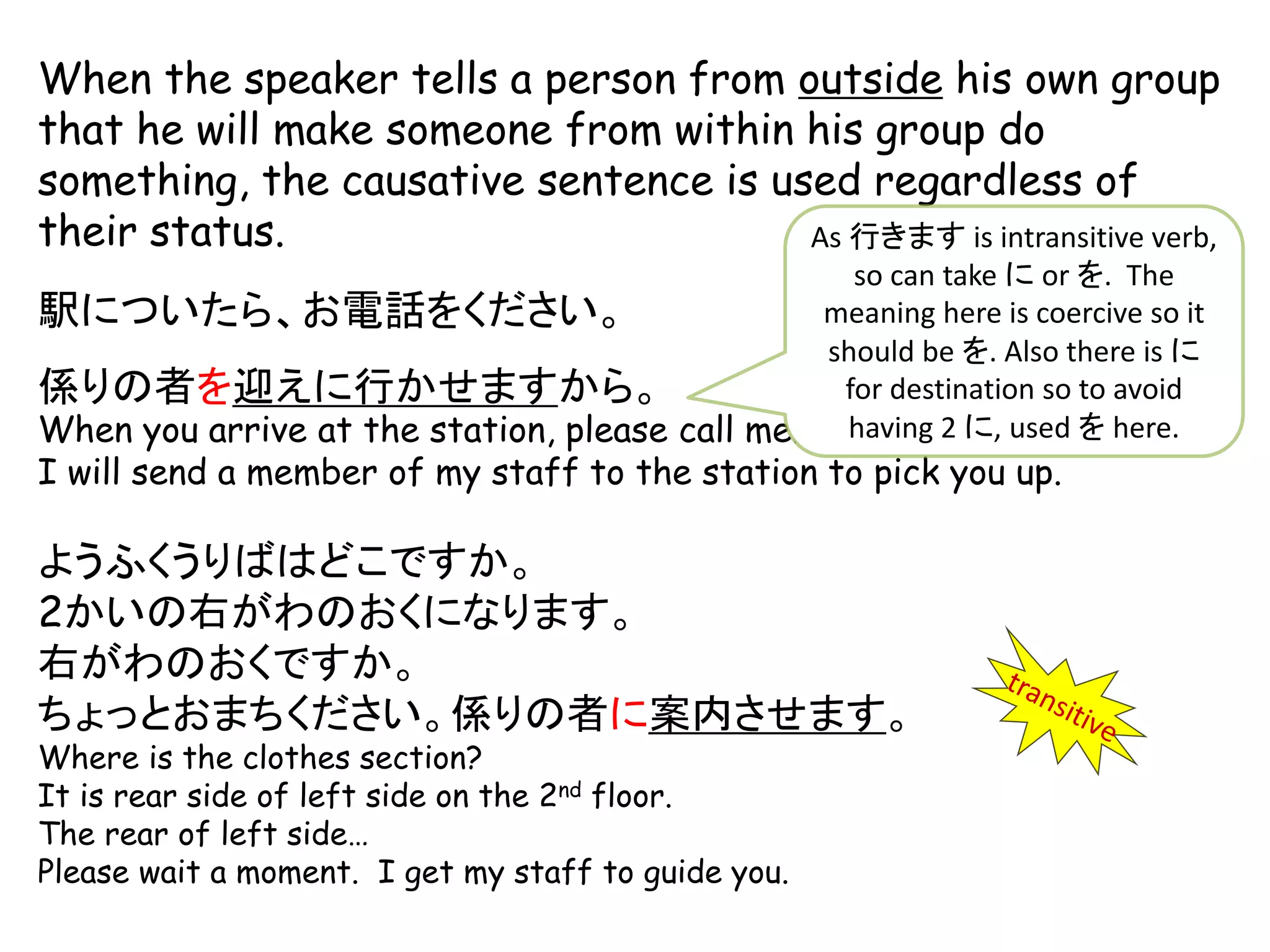 When the speaker tells a person from outside his own group
that he will make someone from within his group do
something, the causative sentence is used regardless of
their status.
駅についたら、お電話をください。
係りの者を迎えに行かせますから。
When you arrive at the station, please call me.
I will send a member of my staff to the station to pick you up.
ようふくうりばはどこですか。
2かいの右がわのおくになります。
右がわのおくですか。
ちょっとおまちください。係りの者に案内させます。
Where is the clothes section?
It is rear side of left side on the 2nd floor.
The rear of left side…
Please wait a moment. I get my staff to guide you.
As 行きます is intransitive verb,
so can take に or を. The
meaning here is coercive so it
should be を. Also there is に
for destination so to avoid
having 2 に, used を here.
 