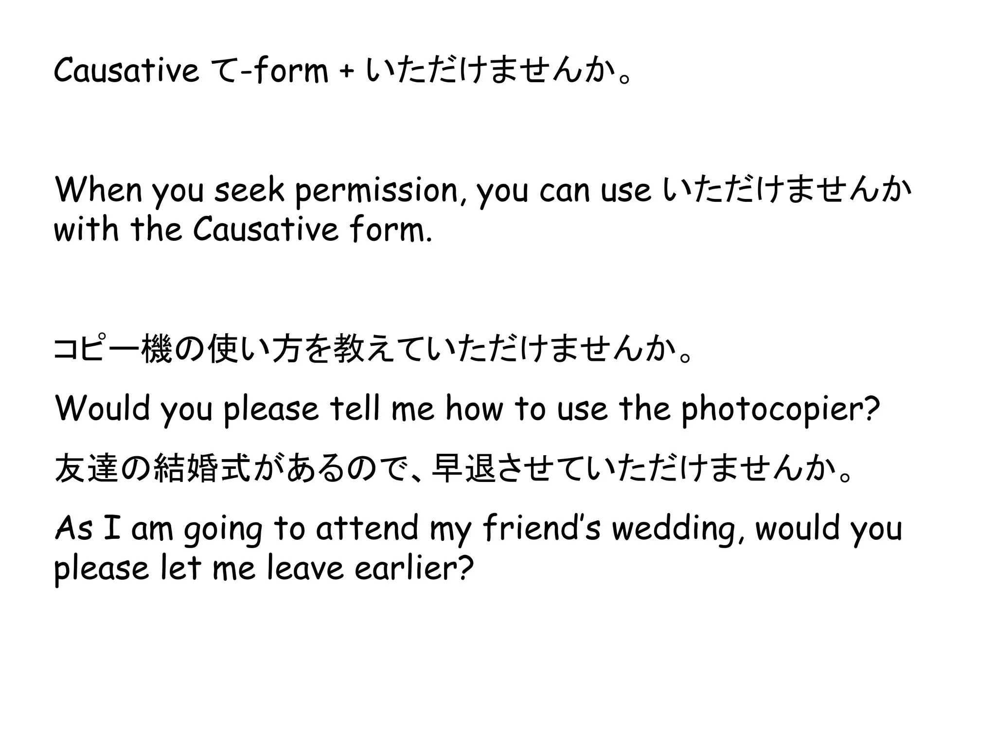 Causative て-form + いただけませんか。
When you seek permission, you can use いただけませんか
with the Causative form.
コピー機の使い方を教えていただけませんか。
Would you please tell me how to use the photocopier?
友達の結婚式があるので、早退させていただけませんか。
As I am going to attend my friend’s wedding, would you
please let me leave earlier?
 