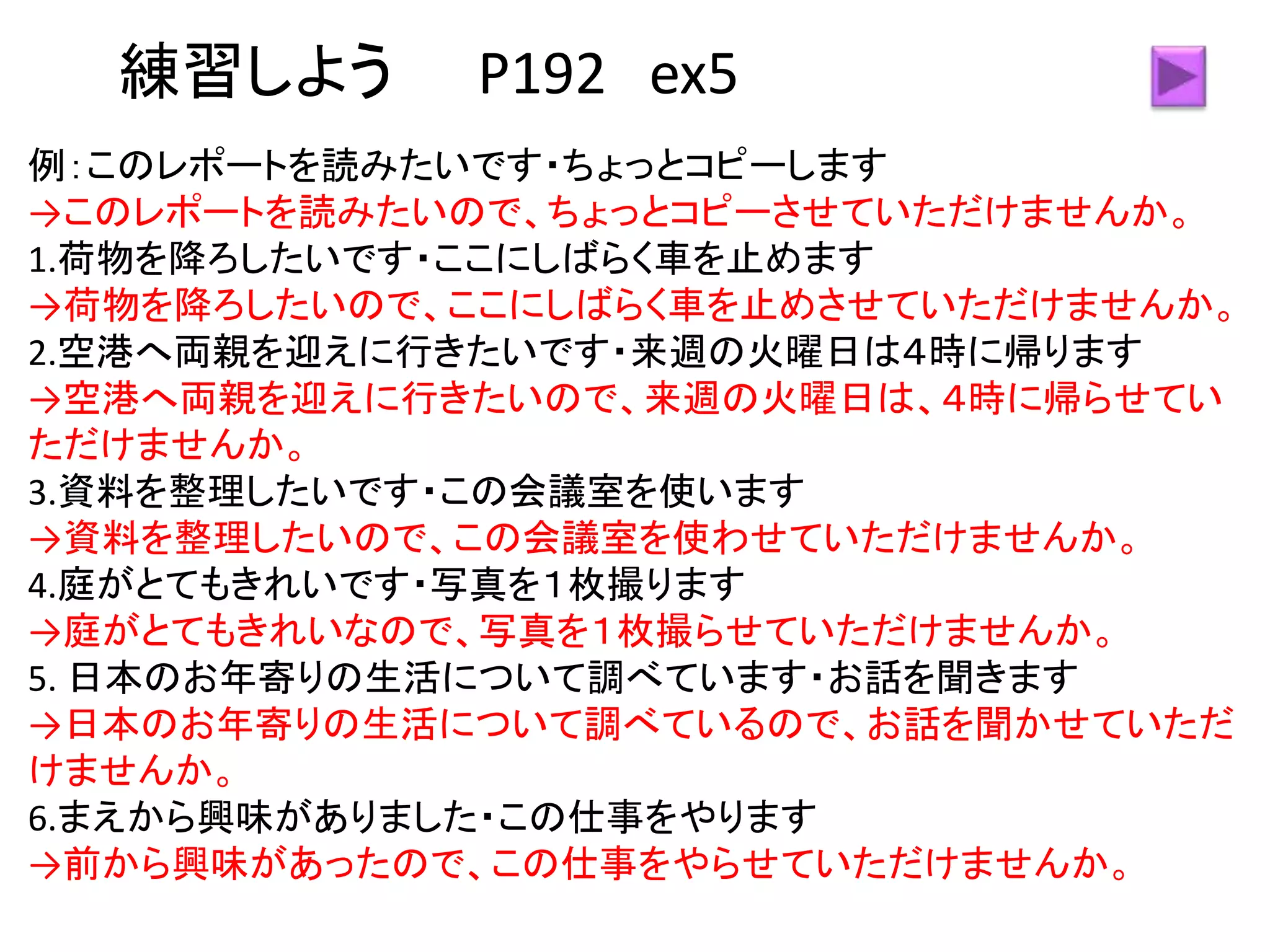 練習しよう P192 ex5
例：このレポートを読みたいです・ちょっとコピーします
→このレポートを読みたいので、ちょっとコピーさせていただけませんか。
1.荷物を降ろしたいです・ここにしばらく車を止めます
→荷物を降ろしたいので、ここにしばらく車を止めさせていただけませんか。
2.空港へ両親を迎えに行きたいです・来週の火曜日は４時に帰ります
→空港へ両親を迎えに行きたいので、来週の火曜日は、４時に帰らせてい
ただけませんか。
3.資料を整理したいです・この会議室を使います
→資料を整理したいので、この会議室を使わせていただけませんか。
4.庭がとてもきれいです・写真を１枚撮ります
→庭がとてもきれいなので、写真を１枚撮らせていただけませんか。
5. 日本のお年寄りの生活について調べています・お話を聞きます
→日本のお年寄りの生活について調べているので、お話を聞かせていただ
けませんか。
6.まえから興味がありました・この仕事をやります
→前から興味があったので、この仕事をやらせていただけませんか。
 