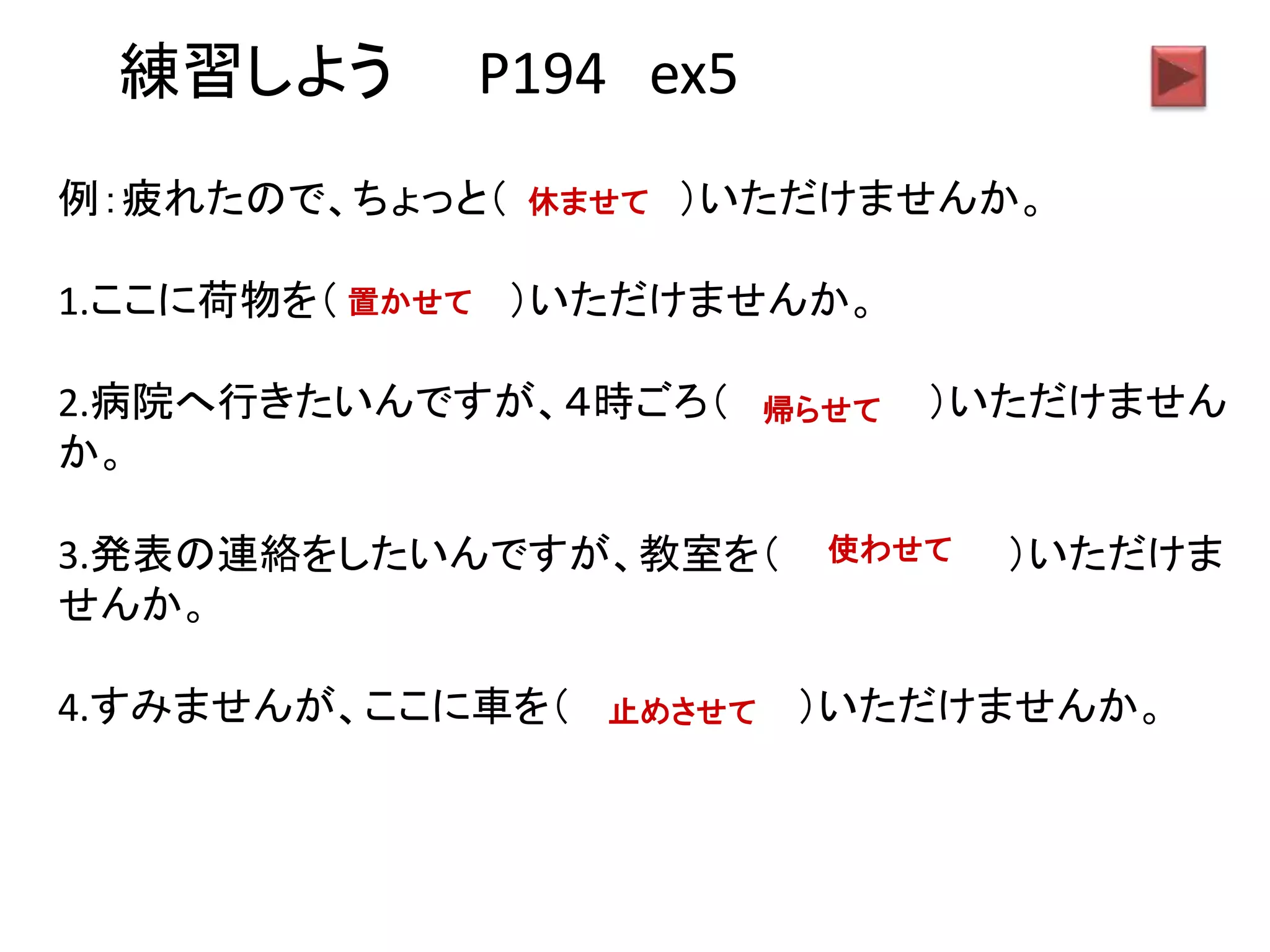 練習しよう P194 ex5
例：疲れたので、ちょっと（ ）いただけませんか。
1.ここに荷物を（ ）いただけませんか。
2.病院へ行きたいんですが、４時ごろ（ ）いただけません
か。
3.発表の連絡をしたいんですが、教室を（ ）いただけま
せんか。
4.すみませんが、ここに車を（ ）いただけませんか。
休ませて
置かせて
帰らせて
使わせて
止めさせて
 