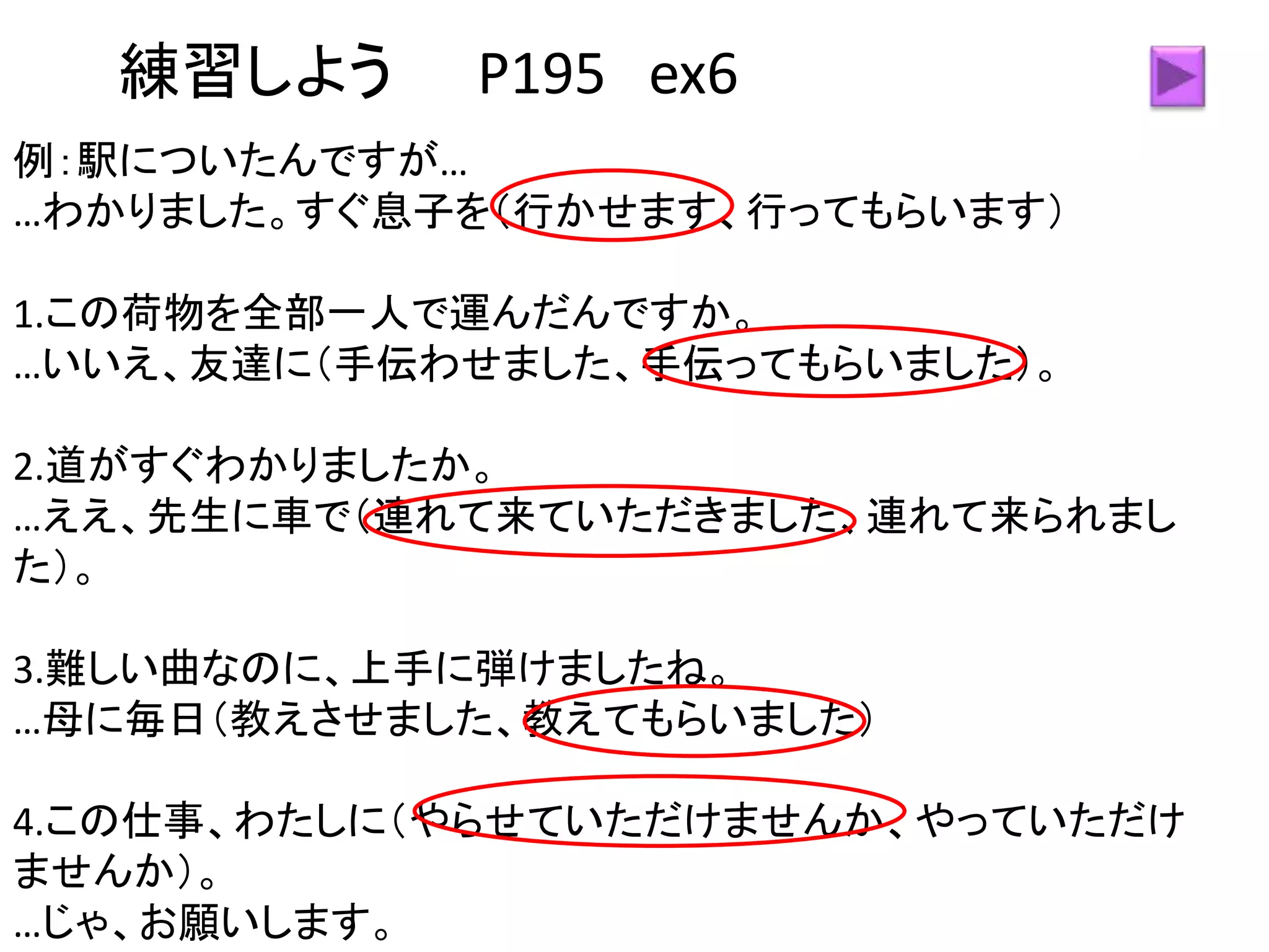練習しよう P195 ex6
例：駅についたんですが…
…わかりました。すぐ息子を（行かせます、行ってもらいます）
1.この荷物を全部一人で運んだんですか。
…いいえ、友達に（手伝わせました、手伝ってもらいました）。
2.道がすぐわかりましたか。
…ええ、先生に車で（連れて来ていただきました、連れて来られまし
た）。
3.難しい曲なのに、上手に弾けましたね。
…母に毎日（教えさせました、教えてもらいました）
4.この仕事、わたしに（やらせていただけませんか、やっていただけ
ませんか）。
…じゃ、お願いします。
 