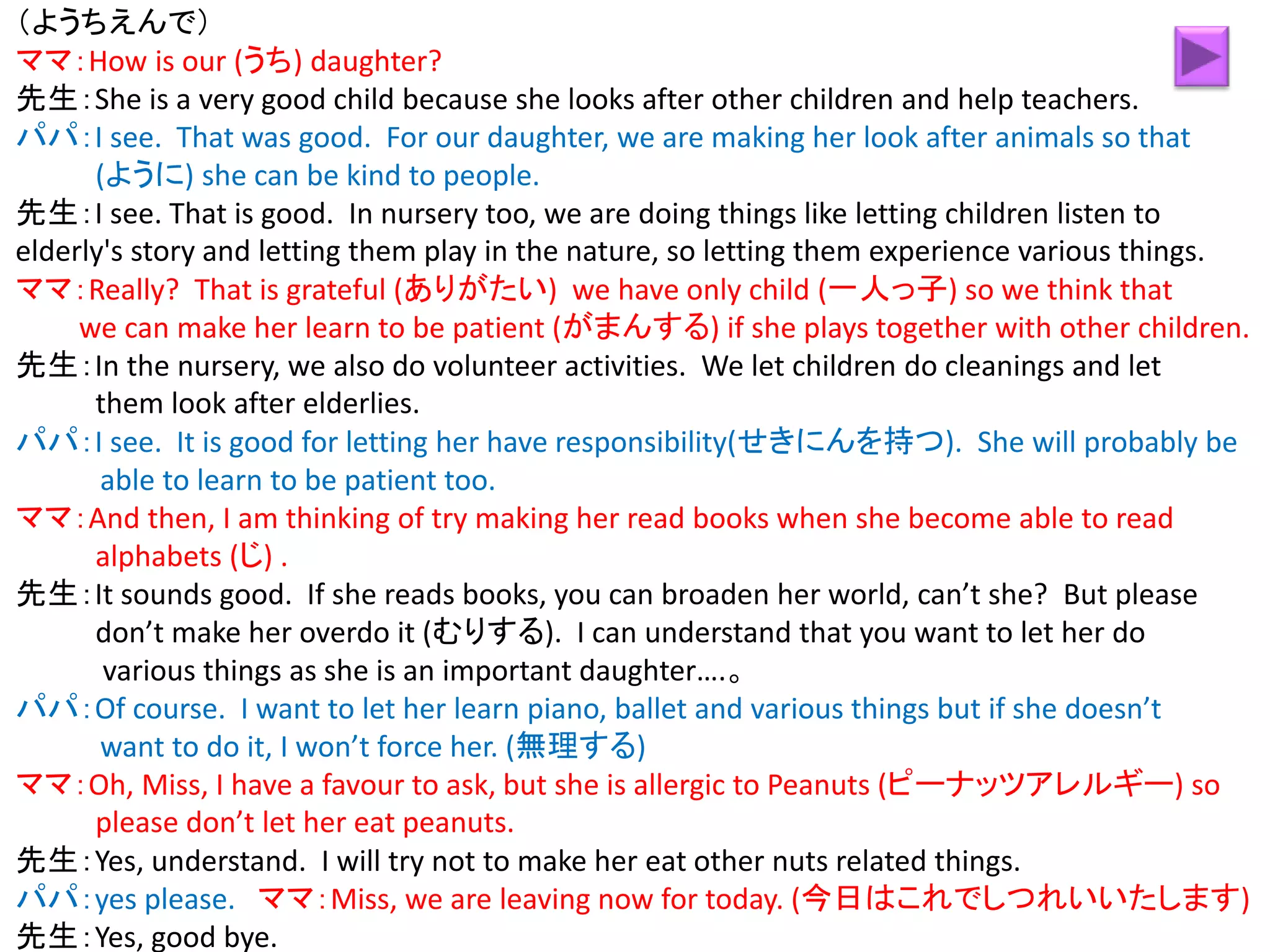 （ようちえんで）
ママ：How is our (うち) daughter?
先生：She is a very good child because she looks after other children and help teachers.
パパ：I see. That was good. For our daughter, we are making her look after animals so that
(ように) she can be kind to people.
先生：I see. That is good. In nursery too, we are doing things like letting children listen to
elderly's story and letting them play in the nature, so letting them experience various things.
ママ：Really? That is grateful (ありがたい) we have only child (一人っ子) so we think that
we can make her learn to be patient (がまんする) if she plays together with other children.
先生：In the nursery, we also do volunteer activities. We let children do cleanings and let
them look after elderlies.
パパ：I see. It is good for letting her have responsibility(せきにんを持つ). She will probably be
able to learn to be patient too.
ママ：And then, I am thinking of try making her read books when she become able to read
alphabets (じ) .
先生：It sounds good. If she reads books, you can broaden her world, can’t she? But please
don’t make her overdo it (むりする). I can understand that you want to let her do
various things as she is an important daughter….。
パパ：Of course. I want to let her learn piano, ballet and various things but if she doesn’t
want to do it, I won’t force her. (無理する)
ママ：Oh, Miss, I have a favour to ask, but she is allergic to Peanuts (ピーナッツアレルギー) so
please don’t let her eat peanuts.
先生：Yes, understand. I will try not to make her eat other nuts related things.
パパ：yes please. ママ：Miss, we are leaving now for today. (今日はこれでしつれいいたします)
先生：Yes, good bye.
 